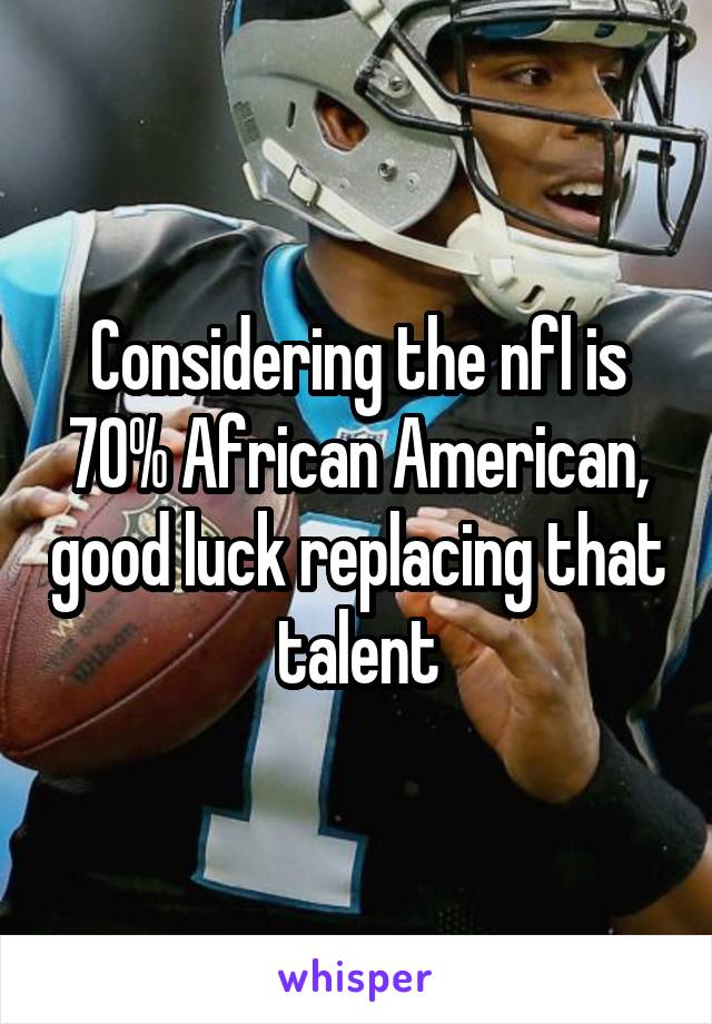 Considering the nfl is 70% African American, good luck replacing that talent