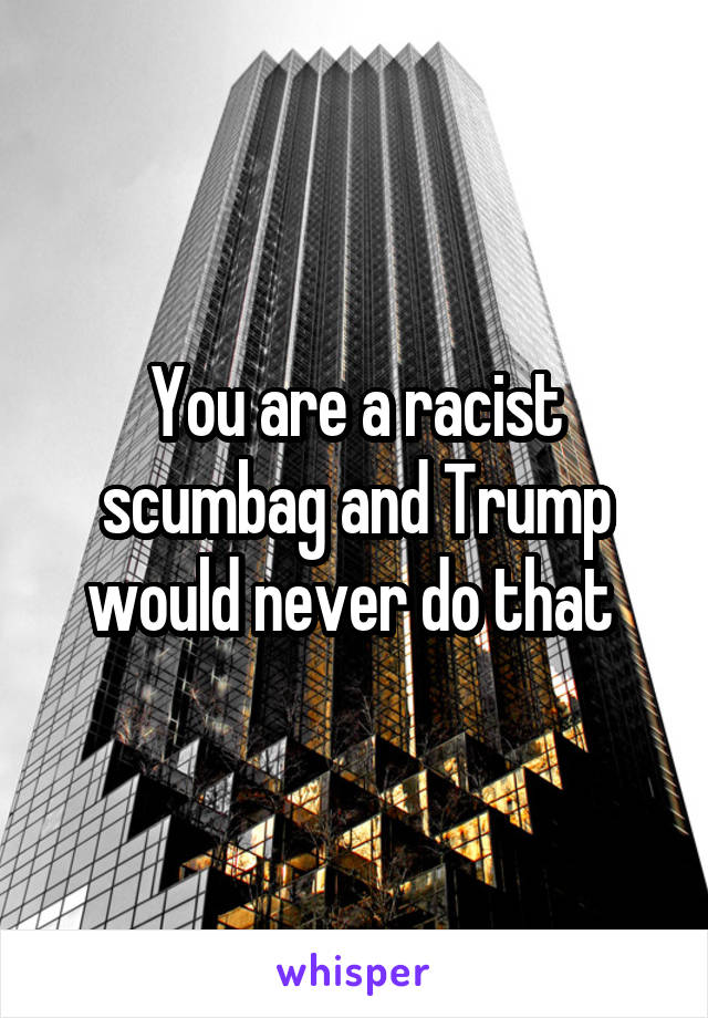 You are a racist scumbag and Trump would never do that 