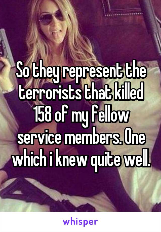 So they represent the terrorists that killed 158 of my fellow service members. One which i knew quite well.