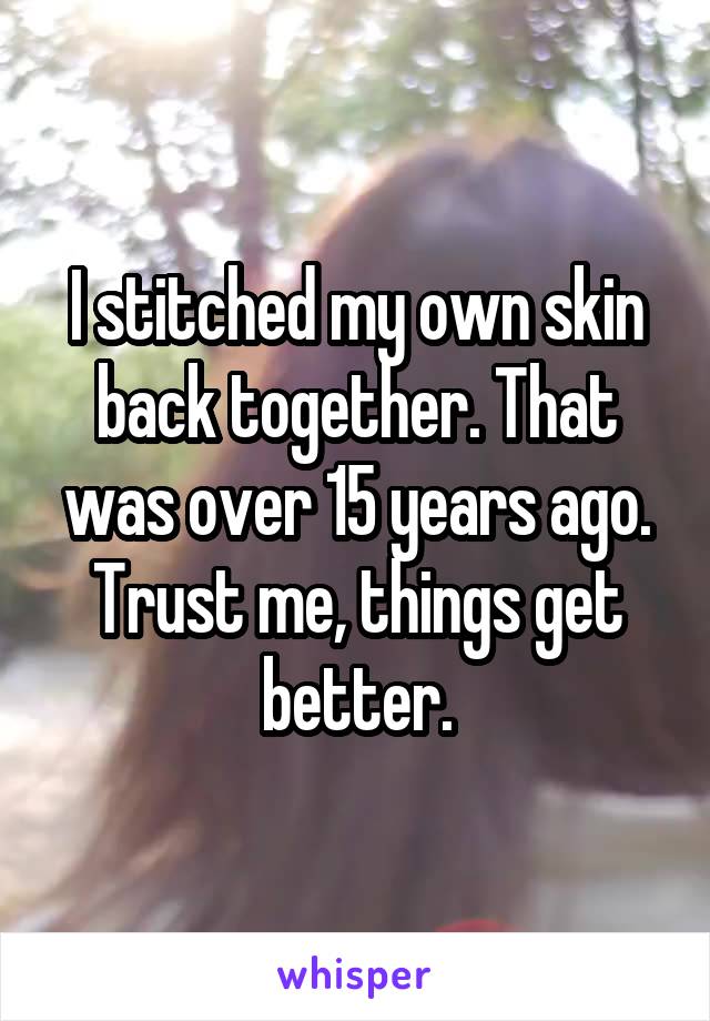 I stitched my own skin back together. That was over 15 years ago. Trust me, things get better.