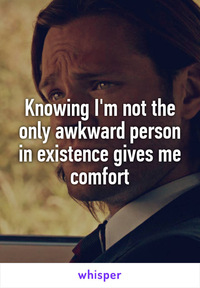 Knowing I'm not the only awkward person in existence gives me comfort