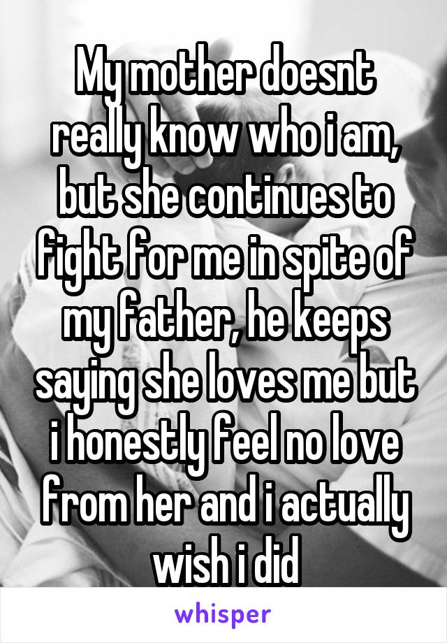 My mother doesnt really know who i am, but she continues to fight for me in spite of my father, he keeps saying she loves me but i honestly feel no love from her and i actually wish i did