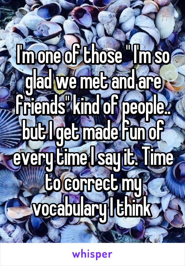 I'm one of those " I'm so glad we met and are friends" kind of people.. but I get made fun of every time I say it. Time to correct my vocabulary I think 