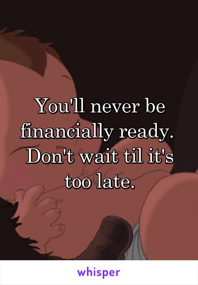 You'll never be financially ready.  Don't wait til it's too late.