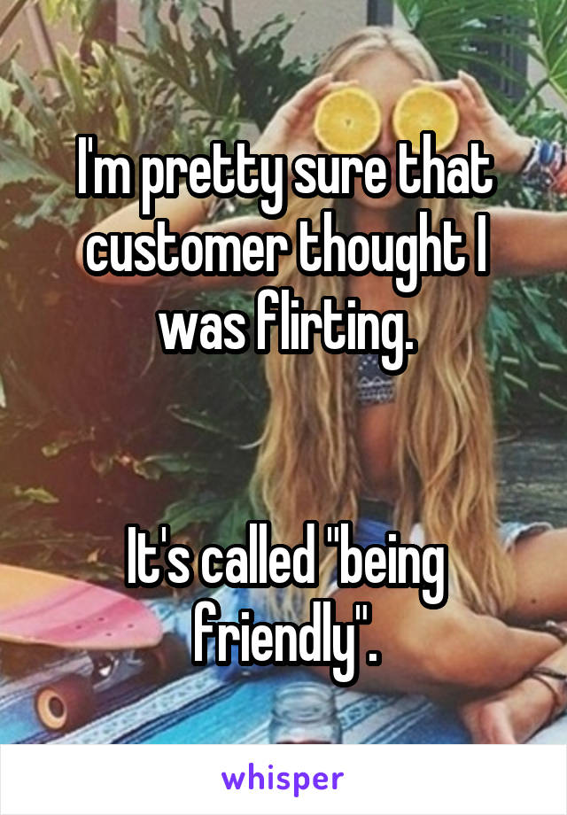 I'm pretty sure that customer thought I was flirting.


It's called "being friendly".