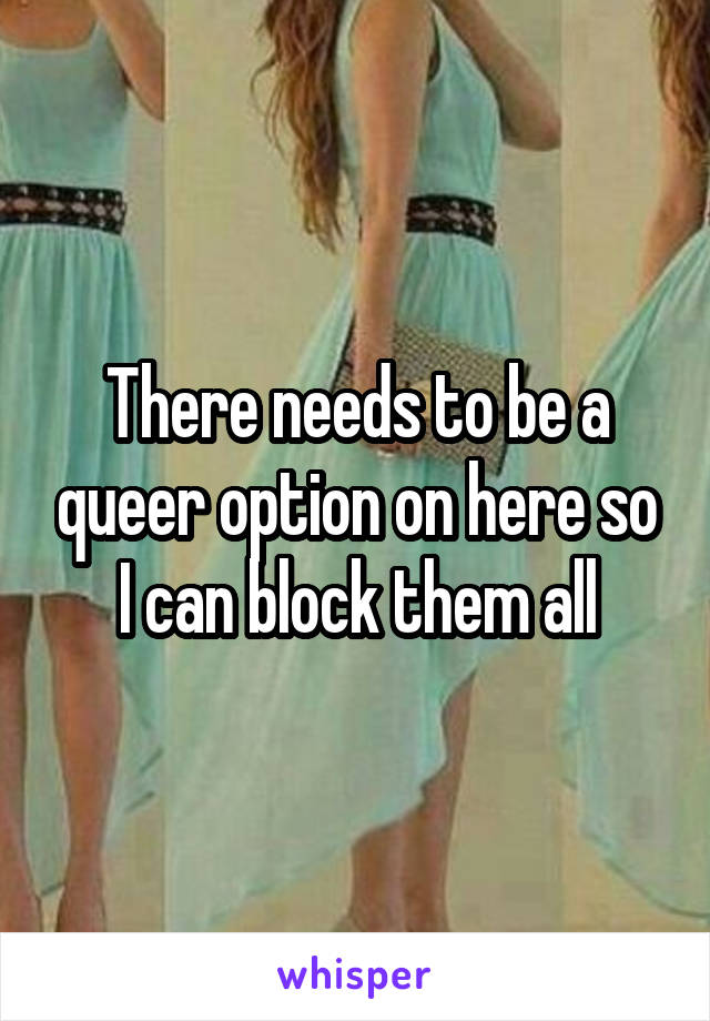 There needs to be a queer option on here so I can block them all