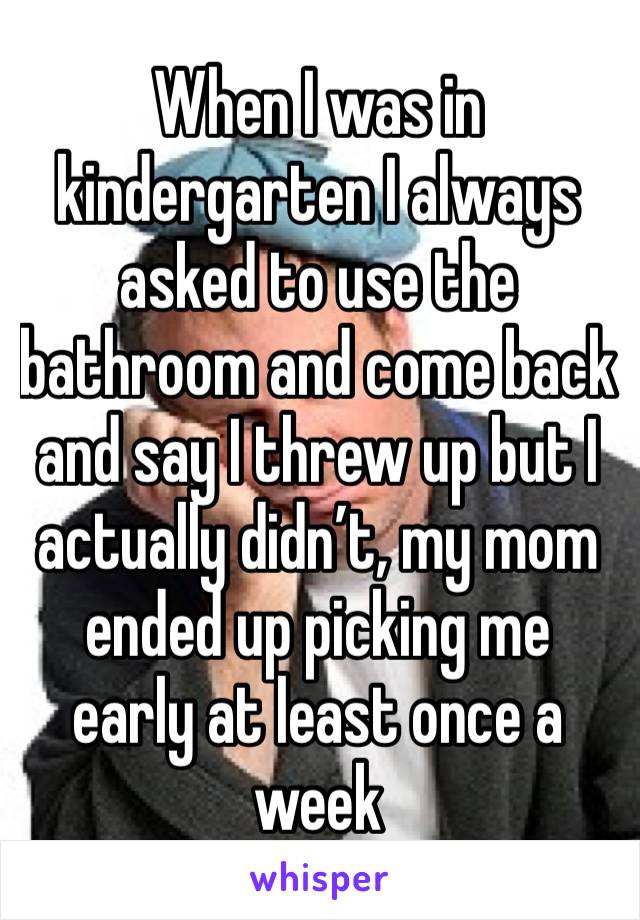 When I was in kindergarten I always asked to use the bathroom and come back and say I threw up but I actually didn’t, my mom ended up picking me early at least once a week