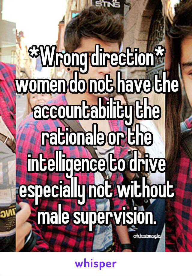 *Wrong direction* women do not have the accountability the rationale or the intelligence to drive especially not without male supervision.