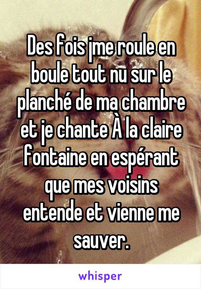 Des fois jme roule en boule tout nu sur le planché de ma chambre et je chante À la claire fontaine en espérant que mes voisins entende et vienne me sauver.