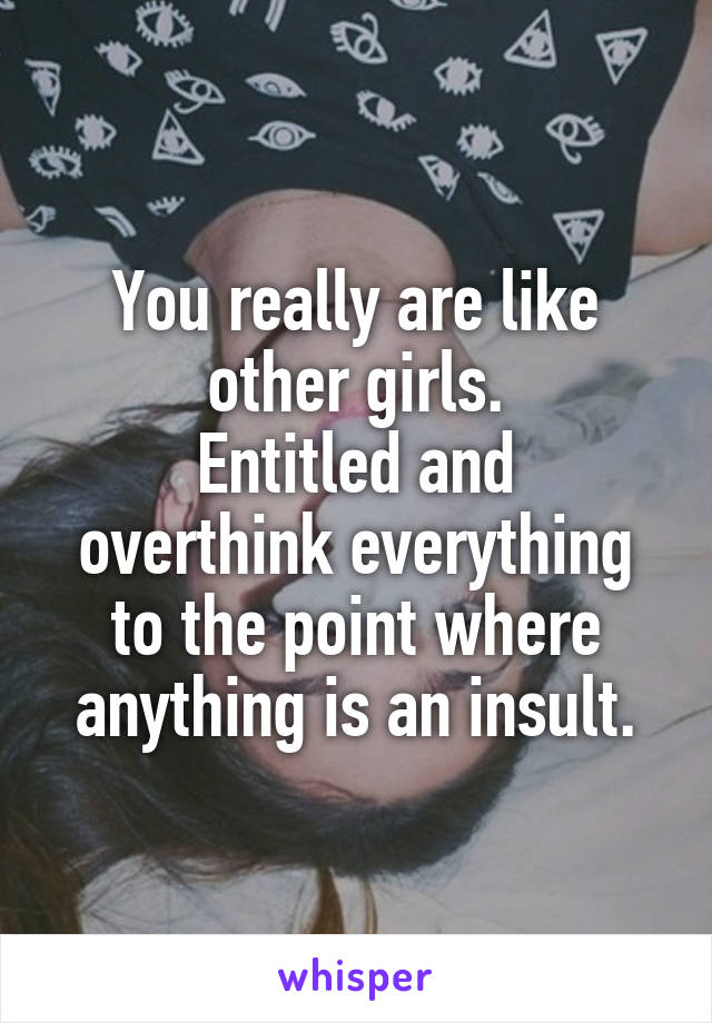 You really are like other girls.
Entitled and overthink everything to the point where anything is an insult.