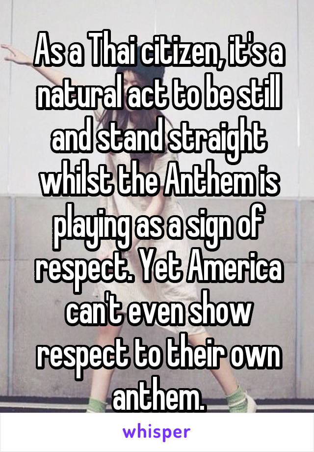 As a Thai citizen, it's a natural act to be still and stand straight whilst the Anthem is playing as a sign of respect. Yet America can't even show respect to their own anthem.