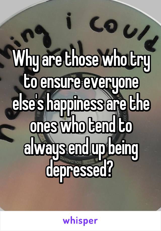 Why are those who try to ensure everyone else's happiness are the ones who tend to always end up being depressed? 