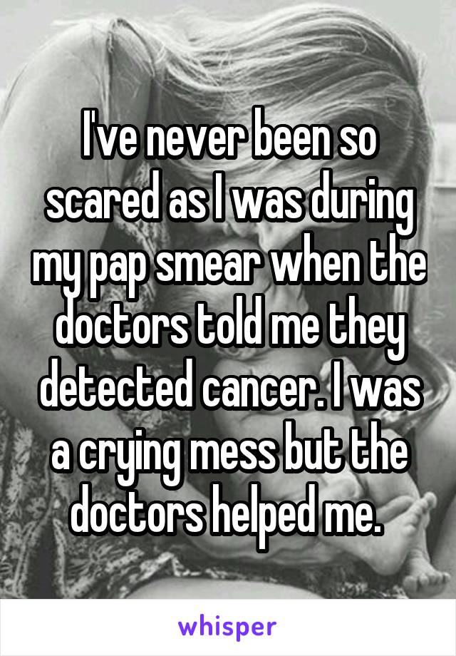 I've never been so scared as I was during my pap smear when the doctors told me they detected cancer. I was a crying mess but the doctors helped me. 