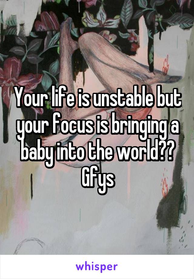 Your life is unstable but your focus is bringing a baby into the world?? Gfys