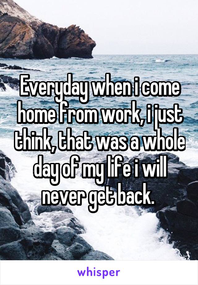 Everyday when i come home from work, i just think, that was a whole day of my life i will never get back. 