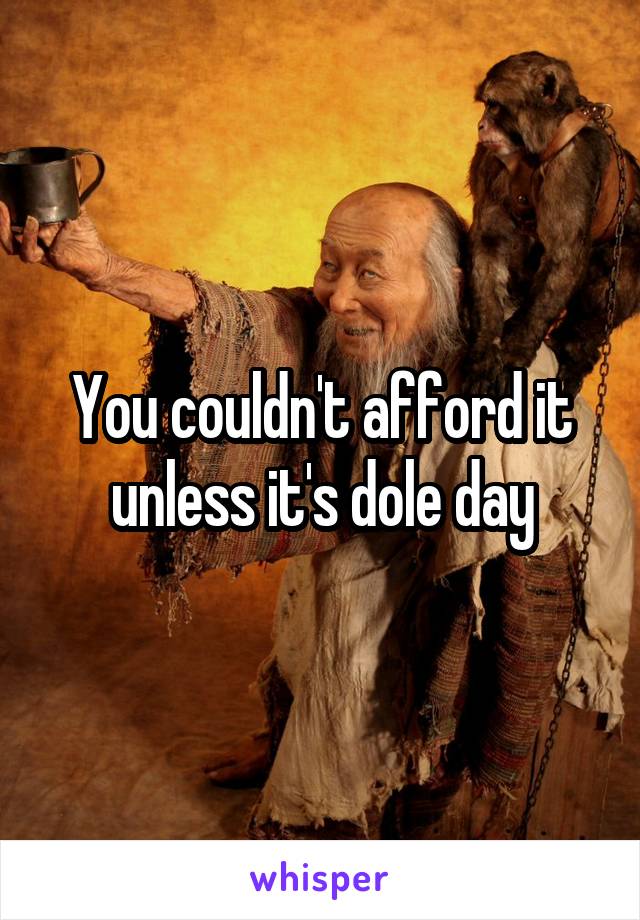 You couldn't afford it unless it's dole day