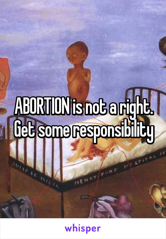 ABORTION is not a right. Get some responsibility