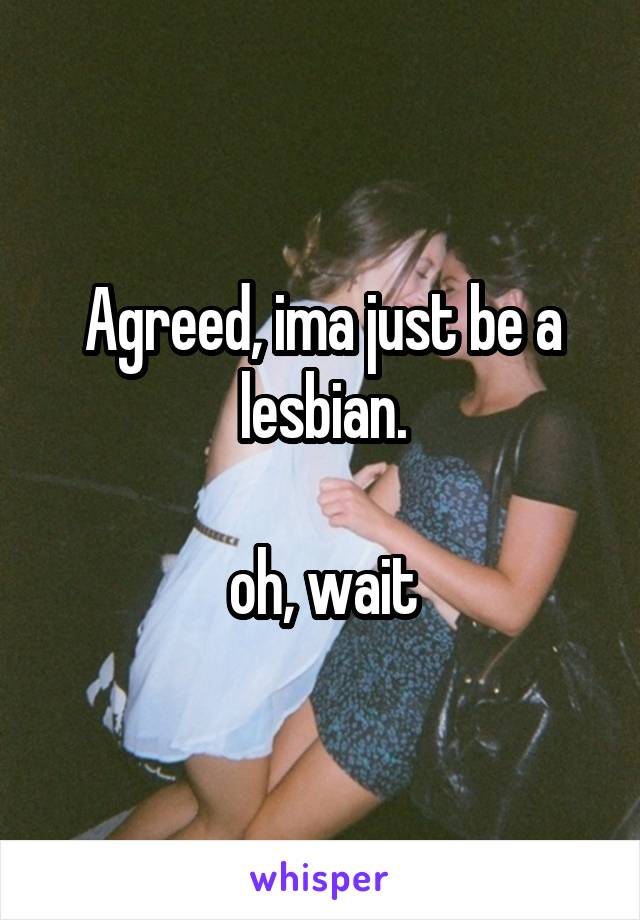 Agreed, ima just be a lesbian.

oh, wait