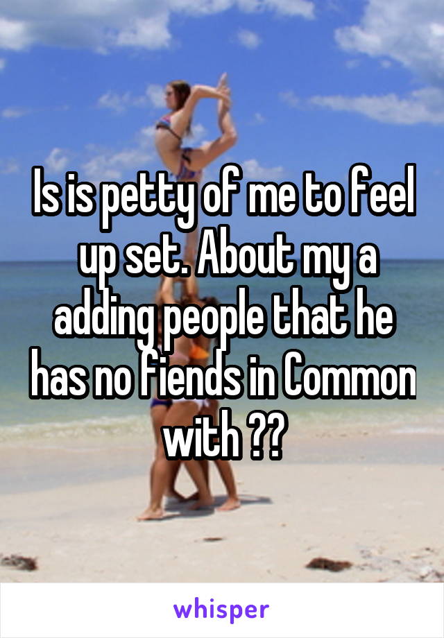 Is is petty of me to feel  up set. About my a adding people that he has no fiends in Common with ??