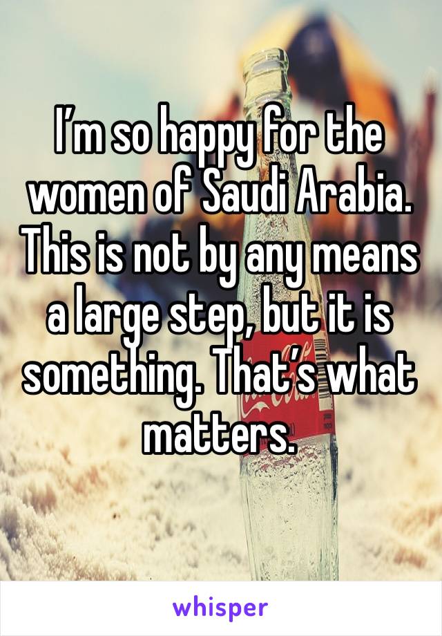 I’m so happy for the women of Saudi Arabia. This is not by any means a large step, but it is something. That’s what matters.