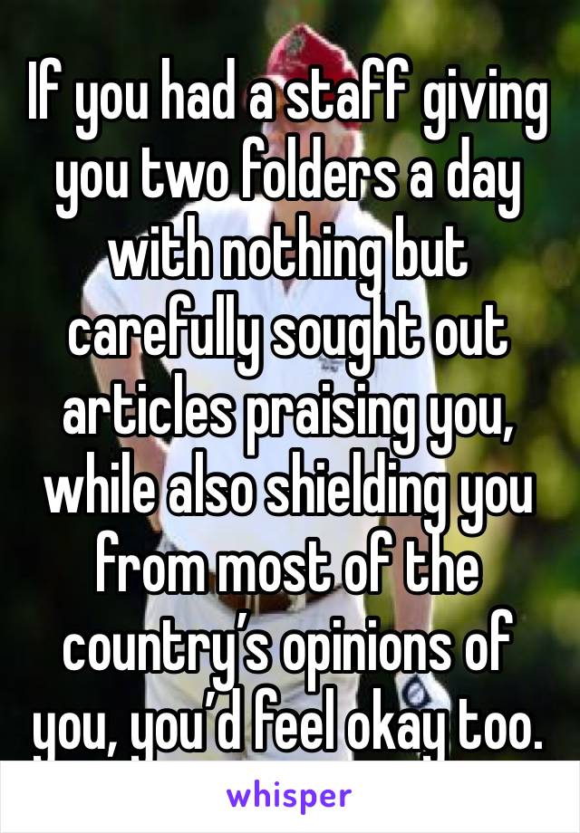 If you had a staff giving you two folders a day with nothing but carefully sought out articles praising you, while also shielding you from most of the country’s opinions of you, you’d feel okay too.