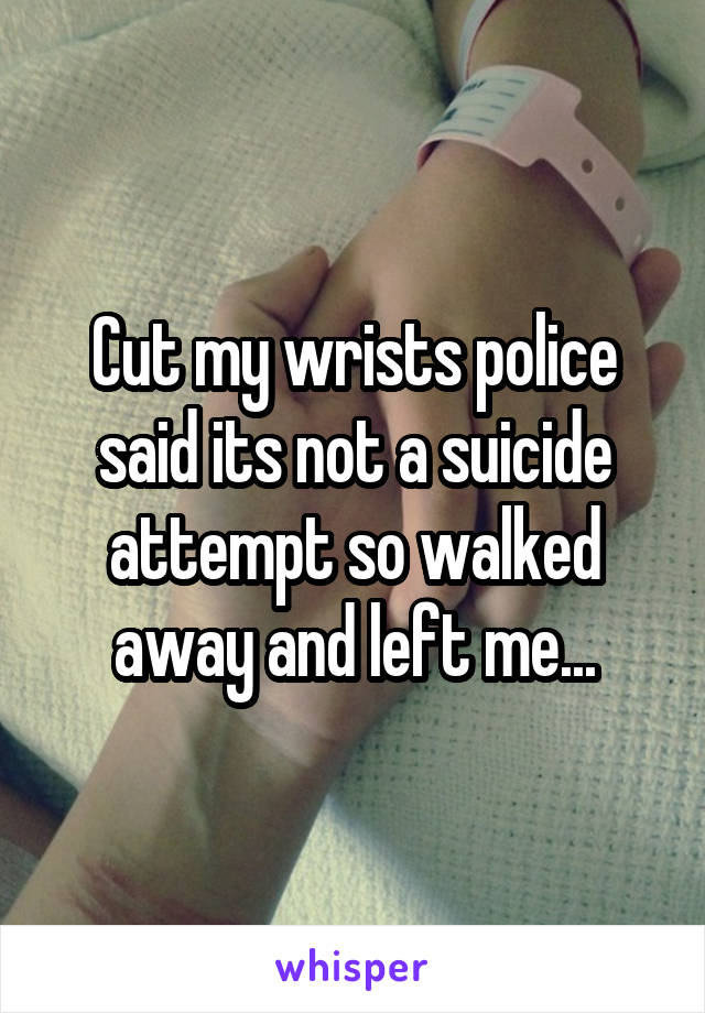 Cut my wrists police said its not a suicide attempt so walked away and left me...