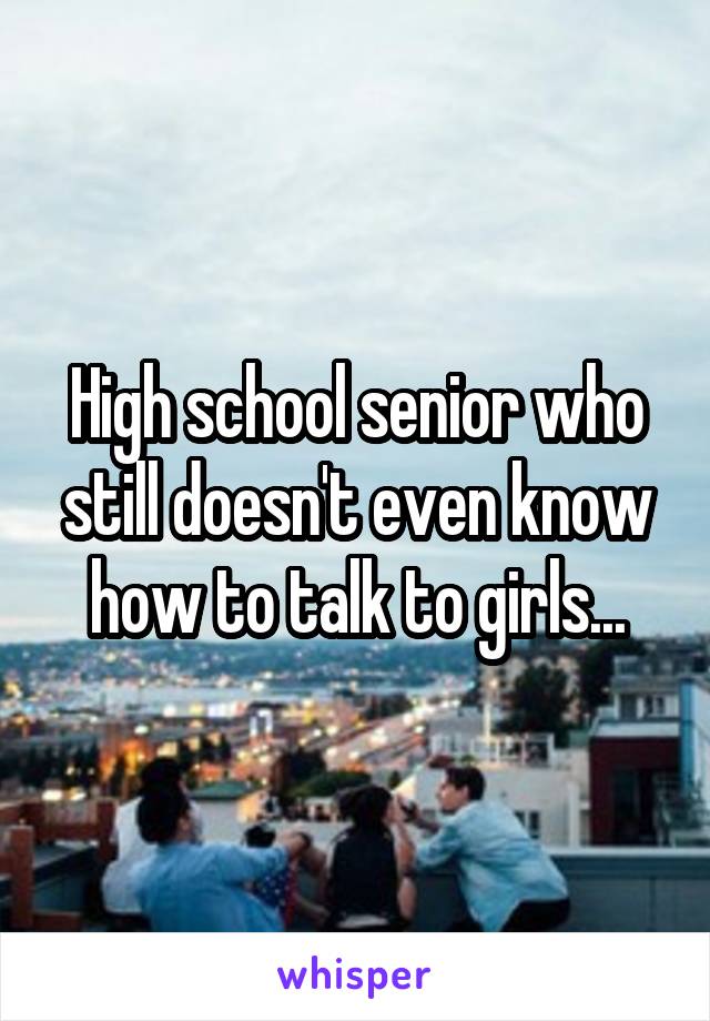 High school senior who still doesn't even know how to talk to girls...