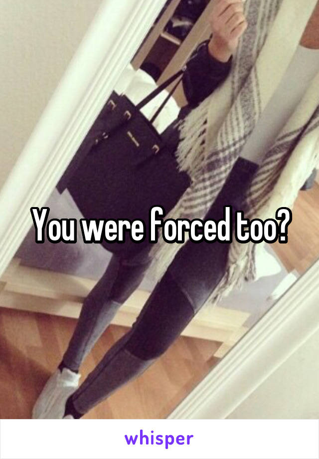 You were forced too?