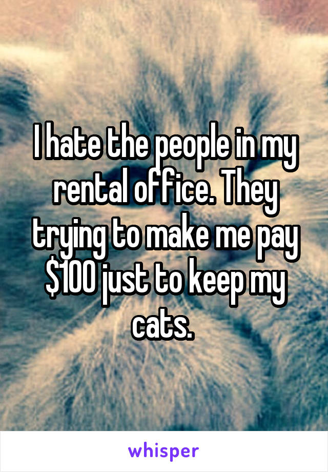 I hate the people in my rental office. They trying to make me pay $100 just to keep my cats. 