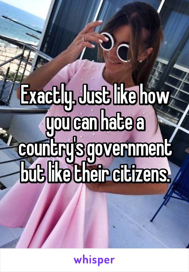 Exactly. Just like how you can hate a country's government but like their citizens.