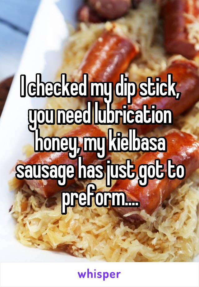 I checked my dip stick, you need lubrication honey, my kielbasa sausage has just got to preform....