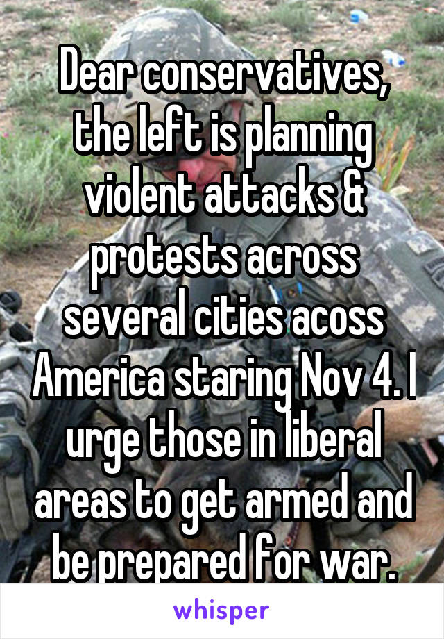 Dear conservatives, the left is planning violent attacks & protests across several cities acoss America staring Nov 4. I urge those in liberal areas to get armed and be prepared for war.