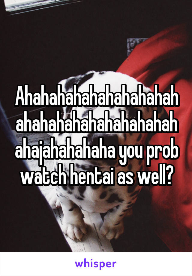 Ahahahahahahahahahahahahahahahahahahahahahajahahahaha you prob watch hentai as well?