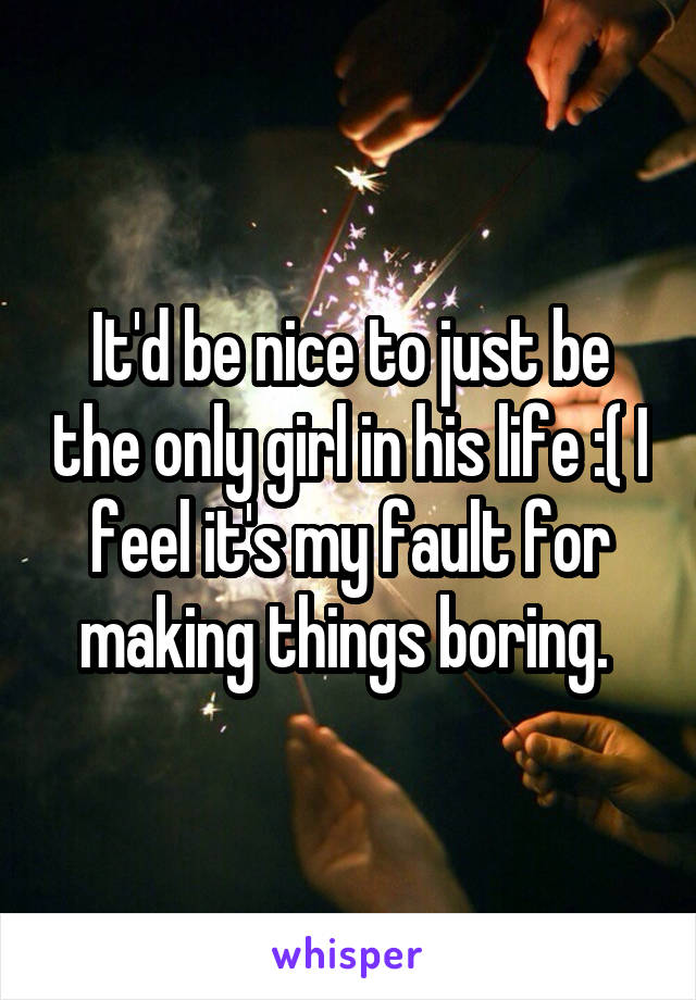 It'd be nice to just be the only girl in his life :( I feel it's my fault for making things boring. 