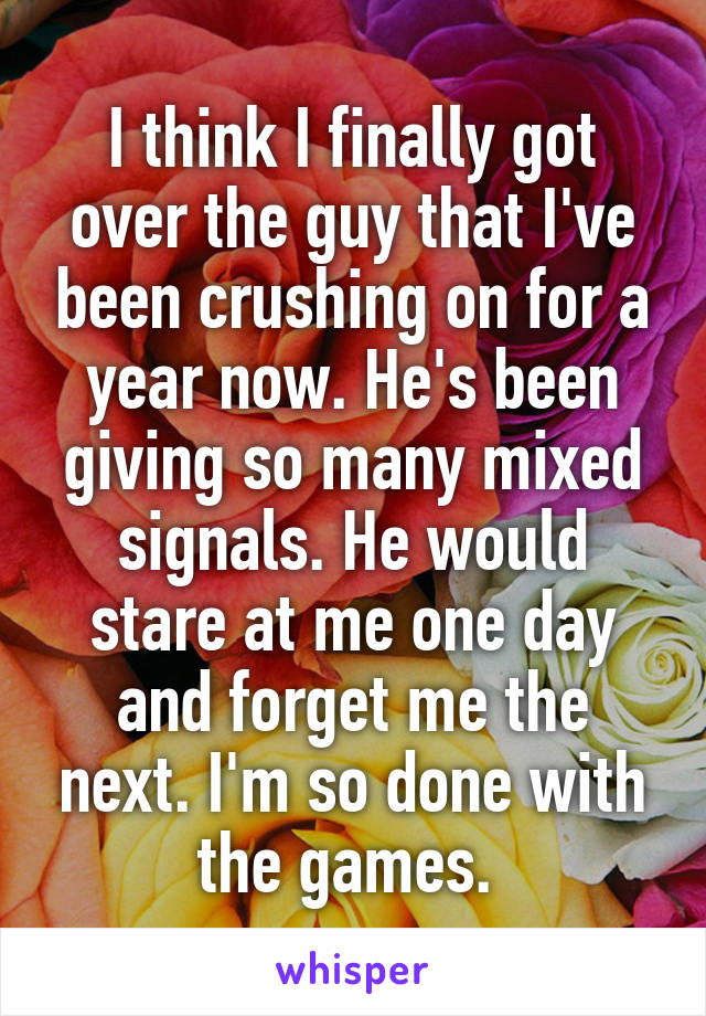 I think I finally got over the guy that I've been crushing on for a year now. He's been giving so many mixed signals. He would stare at me one day and forget me the next. I'm so done with the games. 