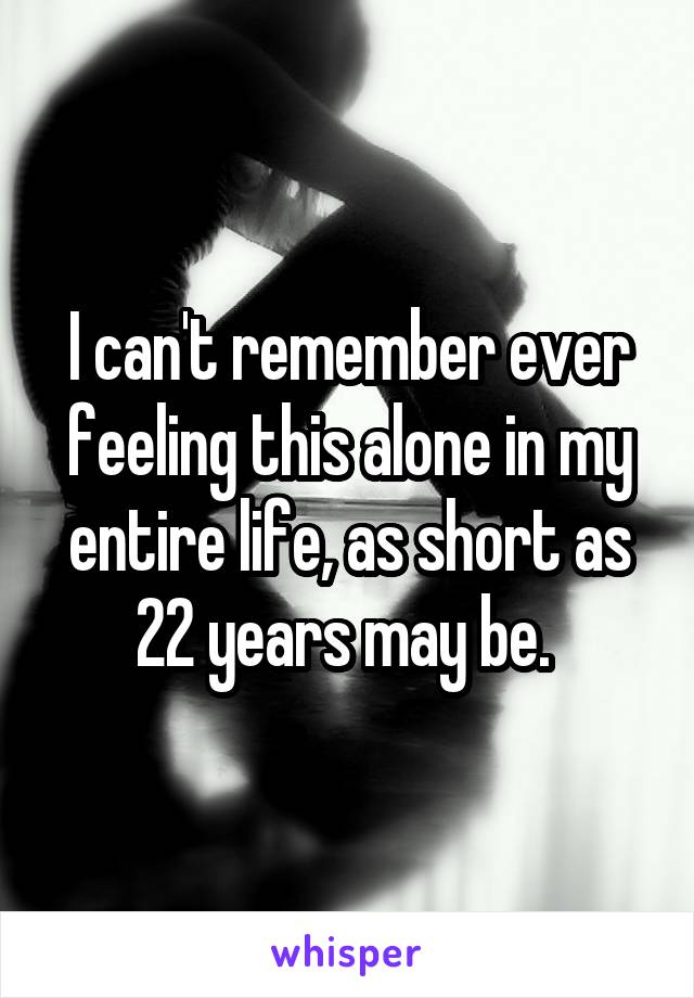 I can't remember ever feeling this alone in my entire life, as short as 22 years may be. 