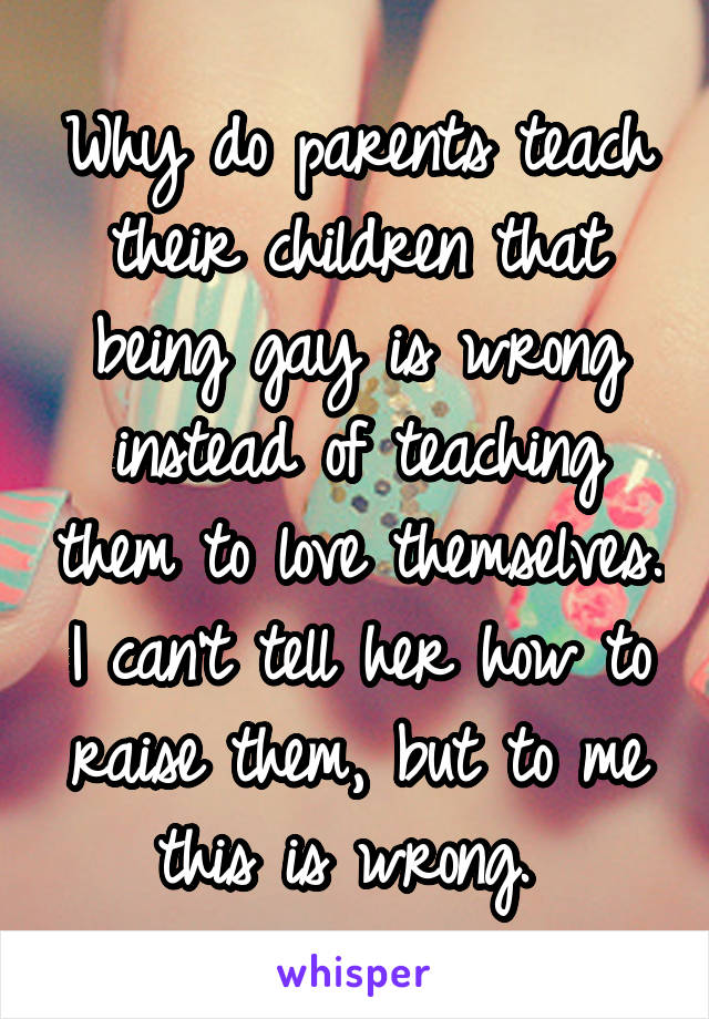 Why do parents teach their children that being gay is wrong instead of teaching them to love themselves. I can't tell her how to raise them, but to me this is wrong. 