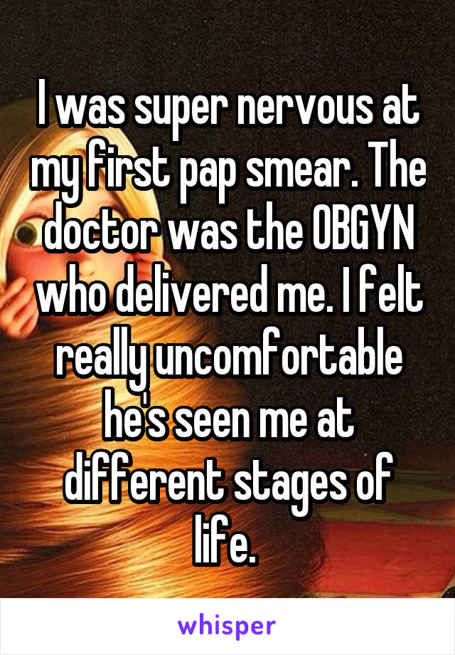 I was super nervous at my first pap smear. The doctor was the OBGYN who delivered me. I felt really uncomfortable he's seen me at different stages of life. 