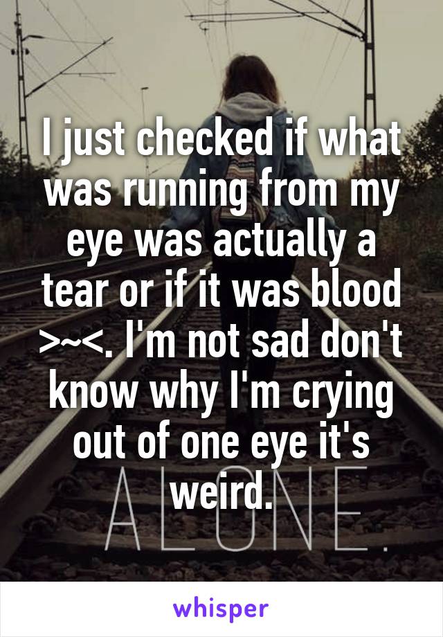 I just checked if what was running from my eye was actually a tear or if it was blood >~<. I'm not sad don't know why I'm crying out of one eye it's weird.