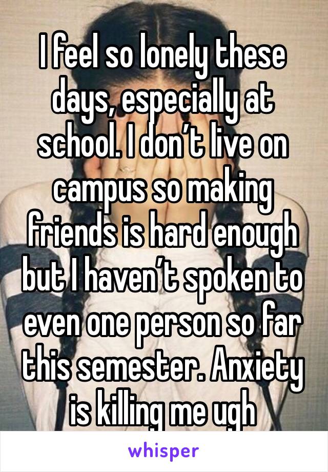 I feel so lonely these days, especially at school. I don’t live on campus so making friends is hard enough but I haven’t spoken to even one person so far this semester. Anxiety is killing me ugh