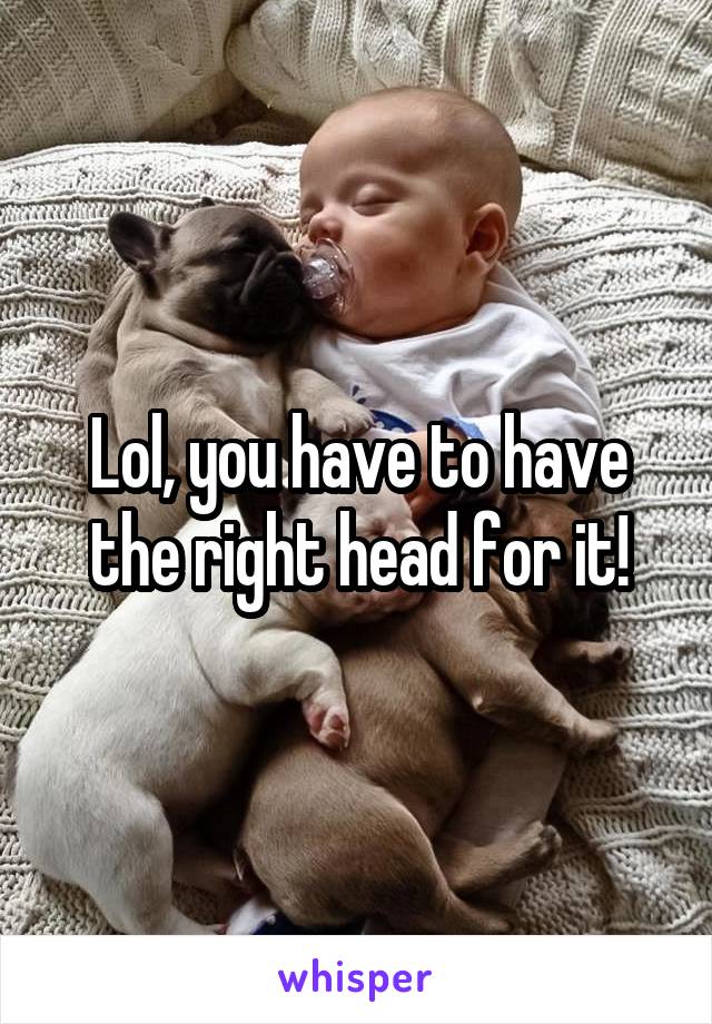 Lol, you have to have the right head for it!