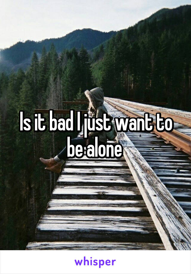 Is it bad I just want to be alone 