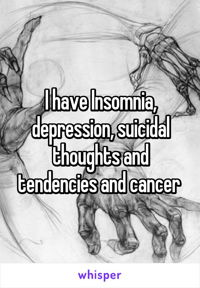 I have Insomnia, depression, suicidal thoughts and tendencies and cancer 