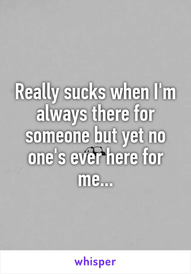 Really sucks when I'm always there for someone but yet no one's ever here for me...