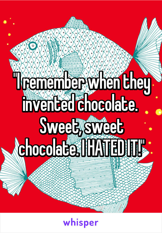 "I remember when they invented chocolate.  Sweet, sweet chocolate. I HATED IT!"