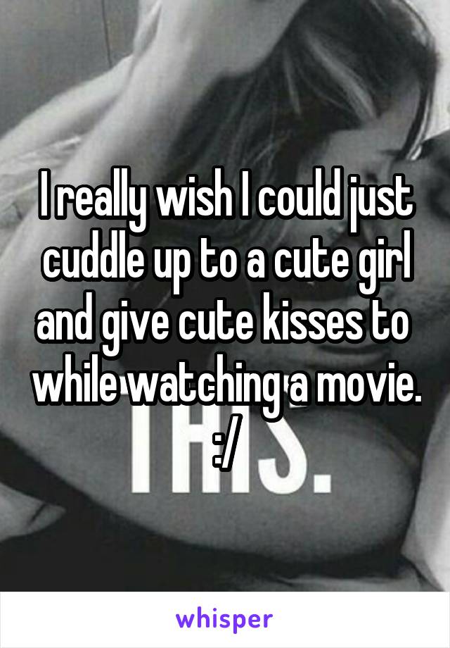 I really wish I could just cuddle up to a cute girl and give cute kisses to  while watching a movie.
:/