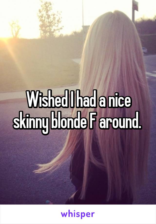 Wished I had a nice skinny blonde F around. 