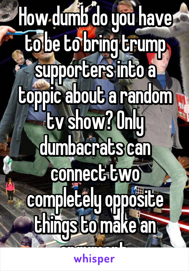 How dumb do you have to be to bring trump supporters into a toppic about a random tv show? Only dumbacrats can connect two completely opposite things to make an argument 