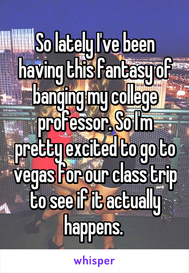 So lately I've been having this fantasy of banging my college professor. So I'm pretty excited to go to vegas for our class trip to see if it actually happens. 