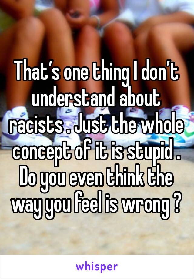 That’s one thing I don’t understand about racists . Just the whole concept of it is stupid . Do you even think the way you feel is wrong ?